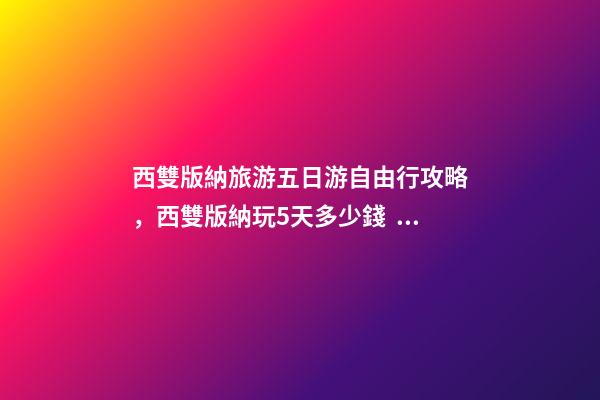 西雙版納旅游五日游自由行攻略，西雙版納玩5天多少錢，親身經(jīng)歷